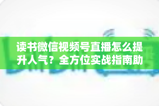 读书微信视频号直播怎么提升人气?全方位实战指南助你打造高热度读书直播间 读书微信视频号直播怎么提升人气?全方位实战指南助你打造高热度读书直播间
