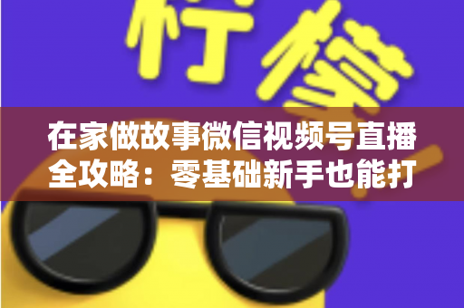 在家做故事微信视频号直播全攻略:零基础新手也能打造高人气居家故事直播间 在家做故事微信视频号直播全攻略:零基础新手也能打造高人气居家故事直播间