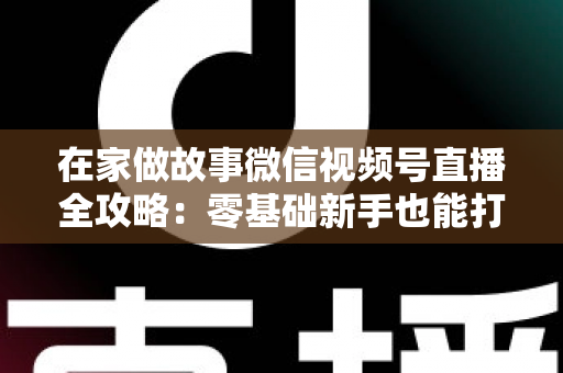 在家做故事微信视频号直播全攻略：零基础新手也能打造高人气居家故事直播间