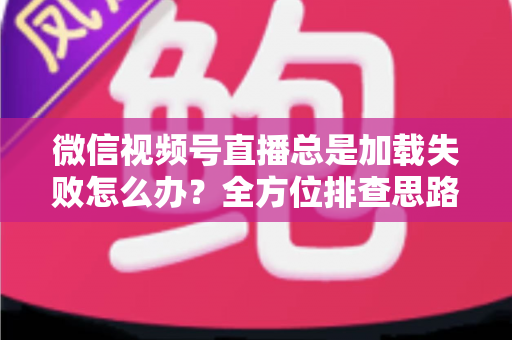 微信视频号直播总是加载失败怎么办？全方位排查思路与实用解决方案