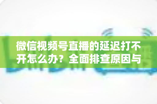 微信视频号直播的延迟打不开怎么办？全面排查原因与实用解决指南