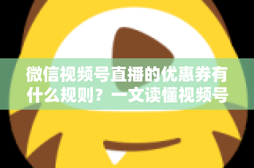 微信视频号直播的优惠券有什么规则？一文读懂视频号直播优惠券玩法与避坑指南