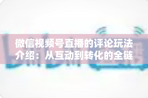 微信视频号直播的评论玩法介绍：从互动到转化的全链路实战指南