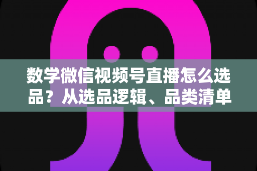 数学微信视频号直播怎么选品？从选品逻辑、品类清单到实战避坑的完整攻略