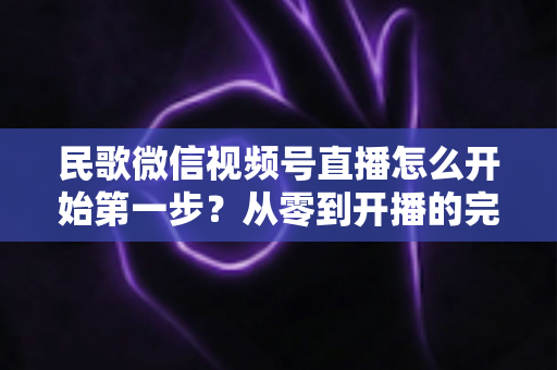 民歌微信视频号直播怎么开始第一步?从零到开播的完整实操指南 民歌微信视频号直播怎么开始第一步?从零到开播的完整实操指南