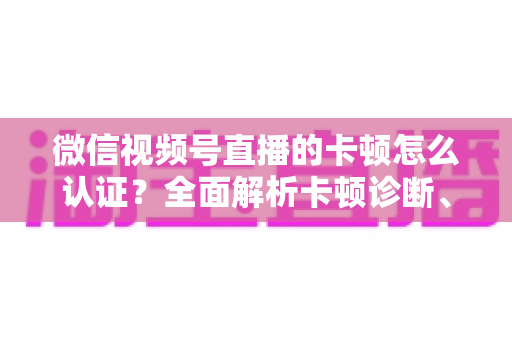 微信视频号直播的卡顿怎么认证？全面解析卡顿诊断、数据收集与官方反馈的完整流程