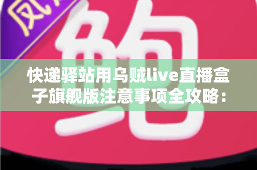 快递驿站用乌贼live直播盒子旗舰版注意事项全攻略：站长必看的合规直播与避坑实用指南