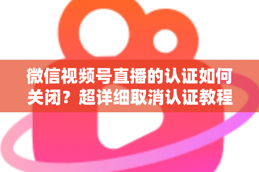 微信视频号直播的认证如何关闭？超详细取消认证教程、影响分析与常见问题解答