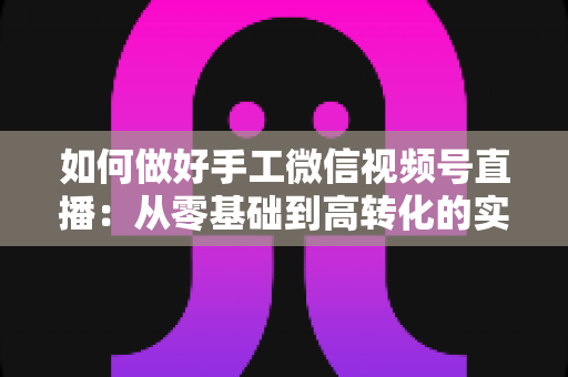 如何做好手工微信视频号直播:从零基础到高转化的实战全攻略 如何做好手工微信视频号直播:从零基础到高转化的实战全攻略
