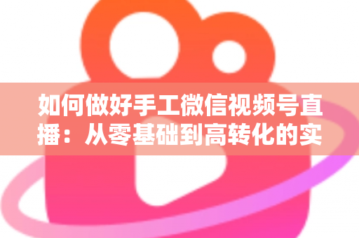 如何做好手工微信视频号直播:从零基础到高转化的实战全攻略 如何做好手工微信视频号直播:从零基础到高转化的实战全攻略