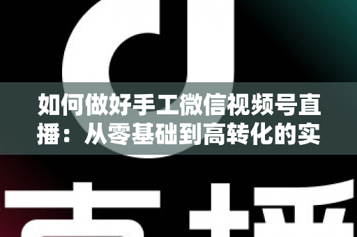 如何做好手工微信视频号直播:从零基础到高转化的实战全攻略 如何做好手工微信视频号直播:从零基础到高转化的实战全攻略