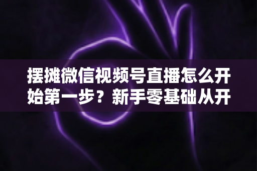 摆摊微信视频号直播怎么开始第一步？新手零基础从开通到开播的完整实战指南