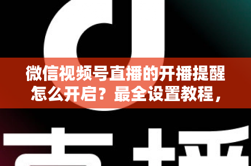 微信视频号直播的开播提醒怎么开启？最全设置教程，让你不再错过任何精彩直播