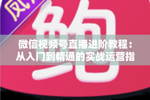 微信视频号直播进阶教程：从入门到精通的实战运营指南