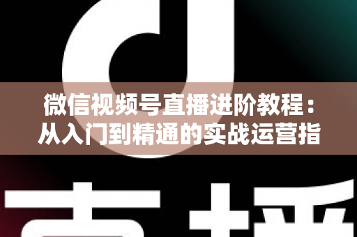 微信视频号直播进阶教程：从入门到精通的实战运营指南