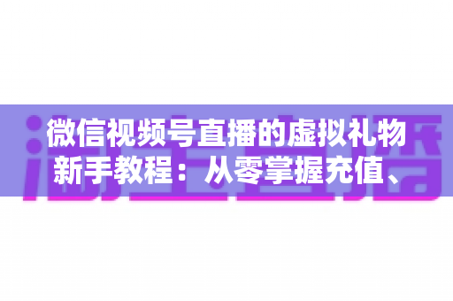 微信视频号直播的虚拟礼物新手教程：从零掌握充值、赠送与提现的全流程直播变现指南