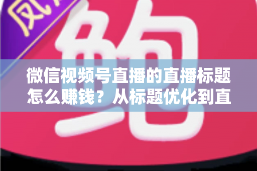 微信视频号直播的直播标题怎么赚钱？从标题优化到直播变现的完整实战指南
