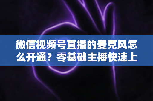 微信视频号直播的麦克风怎么开通？零基础主播快速上手指南与避坑技巧