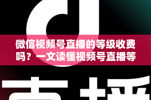 微信视频号直播的等级收费吗？一文读懂视频号直播等级制度与费用真相
