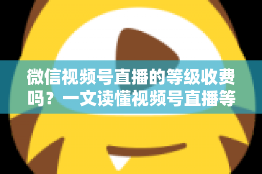 微信视频号直播的等级收费吗？一文读懂视频号直播等级制度与费用真相