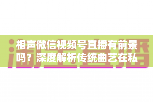 相声微信视频号直播有前景吗？深度解析传统曲艺在私域流量时代的新机遇