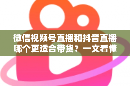 微信视频号直播和抖音直播哪个更适合带货？一文看懂两大平台带货差异与选型策略