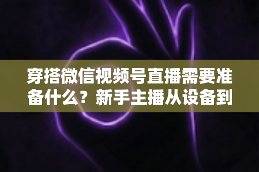 穿搭微信视频号直播需要准备什么？新手主播从设备到选品的开播全流程指南