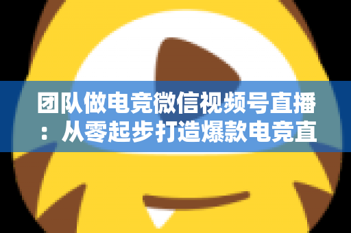 团队做电竞微信视频号直播：从零起步打造爆款电竞直播间的完整实战指南