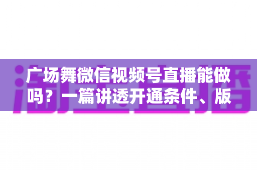 广场舞微信视频号直播能做吗？一篇讲透开通条件、版权风险与变现玩法的保姆级指南