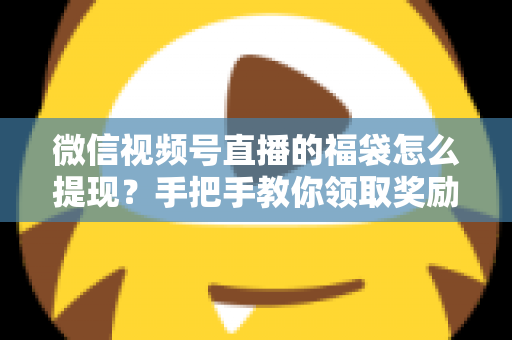 微信视频号直播的福袋怎么提现？手把手教你领取奖励与完成提现全流程指南