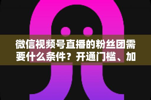 微信视频号直播的粉丝团需要什么条件?开通门槛、加入流程与运营技巧一文全解析 微信视频号直播的粉丝团需要什么条件?开通门槛、加入流程与运营技巧一文全解析