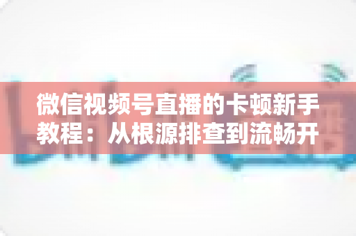 微信视频号直播的卡顿新手教程：从根源排查到流畅开播的完整优化指南