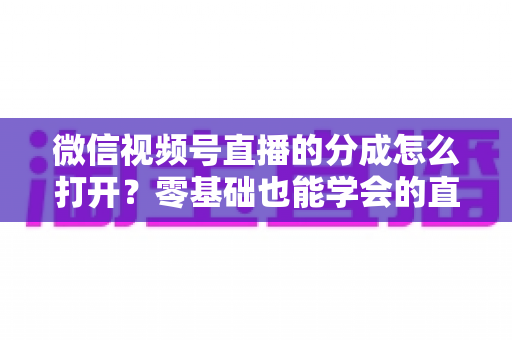 微信视频号直播的分成怎么打开？零基础也能学会的直播变现全流程指南