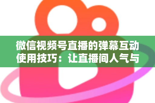 微信视频号直播的弹幕互动使用技巧：让直播间人气与转化双提升的实战手册