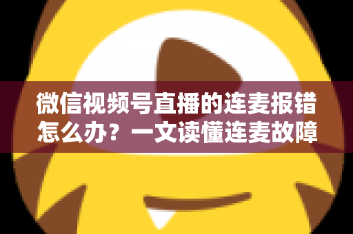 微信视频号直播的连麦报错怎么办？一文读懂连麦故障排查与快速解决全攻略