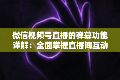 微信视频号直播的弹幕功能详解：全面掌握直播间互动核心玩法
