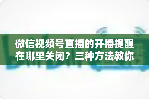 微信视频号直播的开播提醒在哪里关闭?三种方法教你轻松屏蔽开播通知,告别消息打扰 微信视频号直播的开播提醒在哪里关闭?三种方法教你轻松屏蔽开播通知,告别消息打扰