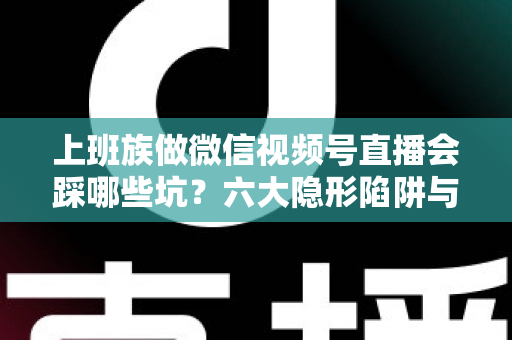 上班族做微信视频号直播会踩哪些坑？六大隐形陷阱与避坑指南全解析