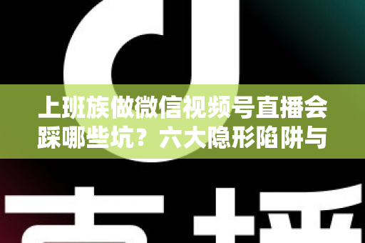 上班族做微信视频号直播会踩哪些坑？六大隐形陷阱与避坑指南全解析