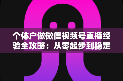 个体户做微信视频号直播经验全攻略：从零起步到稳定出单的实战心得