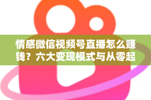 情感微信视频号直播怎么赚钱？六大变现模式与从零起步实操全指南