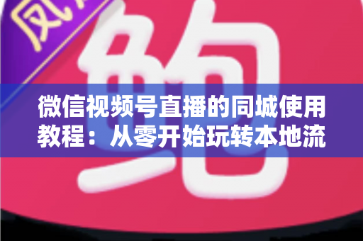 微信视频号直播的同城使用教程：从零开始玩转本地流量的完整实操指南