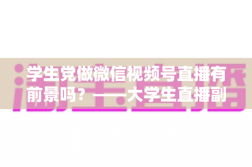 学生党做微信视频号直播有前景吗？——大学生直播副业全攻略与前景深度分析