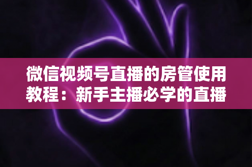 微信视频号直播的房管使用教程：新手主播必学的直播间管理全攻略（含设置步骤、权限详解与运营技巧）