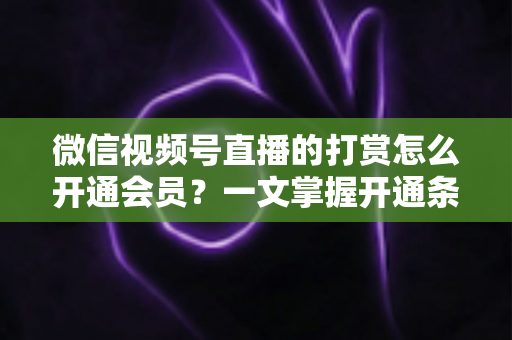 微信视频号直播的打赏怎么开通会员？一文掌握开通条件、详细步骤与直播变现全攻略