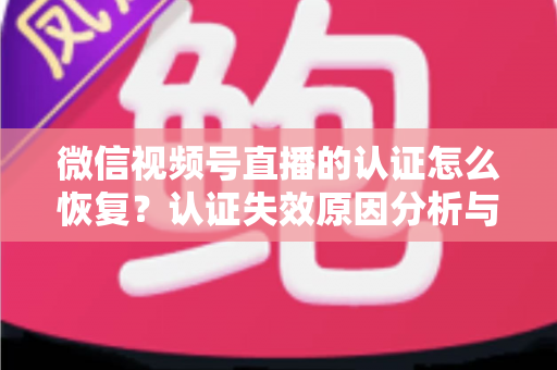 微信视频号直播的认证怎么恢复？认证失效原因分析与恢复全流程指南