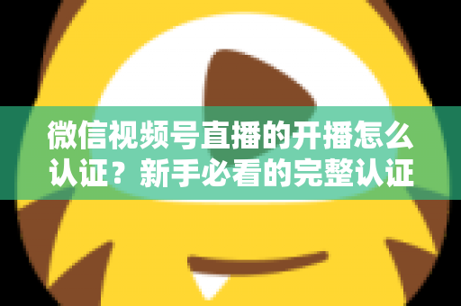微信视频号直播的开播怎么认证？新手必看的完整认证流程与开播避坑指南