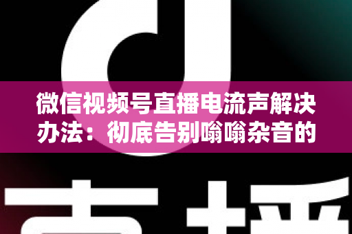 微信视频号直播电流声解决办法：彻底告别嗡嗡杂音的完整指南