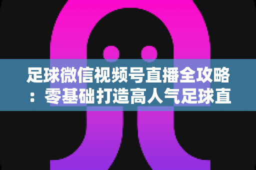 足球微信视频号直播全攻略：零基础打造高人气足球直播间的完整指南