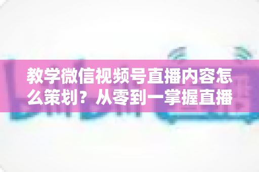 教学微信视频号直播内容怎么策划？从零到一掌握直播策划全流程与实操技巧